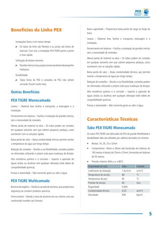 5
Baixa rugosidade – Proporciona baixa perda de carga ao longo da
linha.
Leveza – Material leve, facilita o transporte, estocagem e a
instalação.
Fornecimento em bobinas – Facilita a instalação de grandes trechos
sem a necessidade de conexões.
Menos perda de material na obra – Os tubos podem ser cortados
em qualquer tamanho sem que sobrem pequenos pedaços, como
acontecem com as soluções rígidas.
Baixa perda de calor – Baixa condutividade térmica, que permite
manter a temperatura da água por longo tempo.
Redução de conexões – Devido a sua flexibilidade, conexões podem
ser eliminadas utilizando o próprio tubo para mudanças de direção.
Alta resistência química e à corrosão – Suporta a agressão de
águas ácidas ou alcalinas sem qualquer alteração (vide tabela de
compatibilidade química).
Pureza e atoxicidade – Não transmite gosto ou odor à água.
Características Técnicas
Tubo PEX TIGRE Monocamada
Os tubos PEX TIGRE são fabricados de PEX de grande flexibilidade e
durabilidade. Não são afetados por aditivos derivados do cimento.
• Bitolas: 16, 20, 25 e 32mm
• Comprimento: 16mm e 20mm são fornecidas em bobinas de
100 metros e bitolas de 25mm e 32mm, fornecidas em bobinas
de 50 metros.
• Pressão máxima: 60m.c.a. a 80ºC.
Propriedade do tubo Valor Unidade
Coeficiente de dilatação 1,4x10-4 m/m°C
Temperatura de serviço 80 °C
Temperatura de pico 95 °C
Pressão de serviço 60 mca
Rugosidade 0,004
Condutividade térmica 0,35 w/m°C
Densidade 938 kg/m3
 