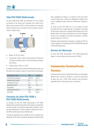 6
Tubo PEX TIGRE Multicamada
Os tubos Multicamada TIGRE são fabricados com uma camada
de alumínio em seu interior, que é separada com o auxílio de um
adesivo entre as partes de PEX e o alumínio (absorvem a expansão
térmica,evitando,assim,a formação de trincas nos tubos),conforme
mostra a imagem abaixo:
• Bitolas: 16, 20, 25 e 32mm.
• Comprimento: 16mm e 20mm são fornecidas em bobinas de
100 metros e bitolas de 25mm e 32mm fornecidas em bobinas
de 50 metros.
• Pressão máxima: 100m.c.a. a 95ºC.
A camada de alumínio possui solda Butt-Weld (solda de topo), que
lhe confere uma resistência superior a outras formas de fabricação.
Propriedade do tubo Valor Unidade
Coeficiente de dilatação 2,3x10-5 m/m°C
Temperatura de serviço 95 °C
Temperatura de pico 110 °C
Pressão de serviço 100 m.c.a.
Rugosidade 0,004
Condutividade térmica 0,35 w/m°C
Densidade 1470 kg/m3
Conexões da Linha PEX TIGRE e
PEX TIGRE Multicamada
As conexões da linha PEX TIGRE Monocamada e PEX TIGRE
Multicamada são feitas de polissulfona (PSU),plástico de engenharia
de última geração com excelente desempenho hidráulico mesmo
sob altas temperaturas. A mesma conexão é utilizada tanto para o
tubo Monocamada quanto para o Multicamada.
Conexões de polissulfona são o estado da arte em conexões para
tubulações de PEX. Além do excelente desempenho hidráulico pela
 