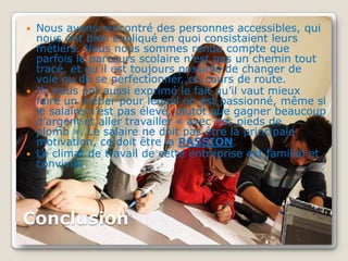  Nous avons rencontré des personnes accessibles, qui
  nous ont bien expliqué en quoi consistaient leurs
  métiers. Nous nous sommes rendu compte que
  parfois le parcours scolaire n’est pas un chemin tout
  tracé, et qu’il est toujours possible de changer de
  voie ou de se perfectionner, en cours de route.
 Ils nous ont aussi exprimé le fait qu’il vaut mieux
  faire un métier pour lequel on est passionné, même si
  le salaire n’est pas élevé, plutôt que gagner beaucoup
  d’argent et aller travailler « avec des pieds de
  plomb ». Le salaire ne doit pas être la principale
  motivation, ce doit être la PASSION.
 Le climat de travail de cette entreprise est familial et
  convivial.




Conclusion
 