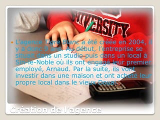    L’agence Tigre Blanc a été créée en 2004, il
    y a donc 9 ans. Au début, l’entreprise se
    situait dans un studio puis dans un local à
    Sin-le-Noble où ils ont engagé leur premier
    employé, Arnaud. Par la suite, ils vont
    investir dans une maison et ont acheté leur
    propre local dans le vieux Douai.



Création de l’agence
 