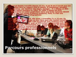    Emmanuel Delaby travaille depuis 15 ans. A ses 8 ans il savait que son
    métier allait être en rapport avec le dessin. Il commença, pendant
    l’adolescence, par dessiner des logos, mangas… Il a obtenu un BAC
    littéraire option musique en 1992. En 1994, il passe son BTS
    communication et action publicitaire dans une école nommée ISCOM
    située à Lille (qui existe d’ailleurs toujours). Puis, il a fait une
    formation diplômante d’infographiste.

   Céline Molin a commencé, elle aussi, à travailler il y a 15 ans. En
    revanche, elle ne savait pas du tout dans quoi elle voulait travailler.
    Elle commença par un BEP–CAP secrétariat puis continua avec une 1ere
    commerce. Elle continua avec un BTS action commerciale puis après 9
    mois de chômage, elle enchaîne avec quelques stages de sponsoring
    pour entrer dans la communication en 1995. Ce sont ces stages qui lui
    ont fait comprendre que la communication, ainsi que le travail
    d’exécutrice infographiste serait sa voie.




Parcours professionnels
 