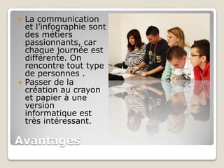    La communication
    et l’infographie sont
    des métiers
    passionnants, car
    chaque journée est
    différente. On
    rencontre tout type
    de personnes .
   Passer de la
    création au crayon
    et papier à une
    version
    informatique est
    très intéressant.

Avantages
 