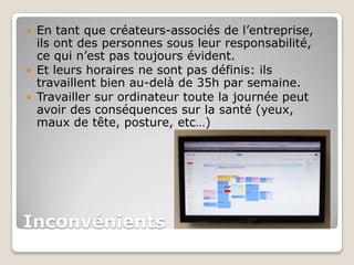    En tant que créateurs-associés de l’entreprise,
    ils ont des personnes sous leur responsabilité,
    ce qui n’est pas toujours évident.
   Et leurs horaires ne sont pas définis: ils
    travaillent bien au-delà de 35h par semaine.
   Travailler sur ordinateur toute la journée peut
    avoir des conséquences sur la santé (yeux,
    maux de tête, posture, etc…)




Inconvénients
 