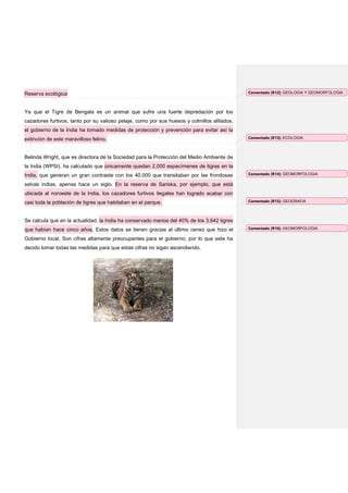 Reserva ecológica                                                                            Comentado [R12]: GEOLOGIA Y GEOMORFOLOGIA




Ya que el Tigre de Bengala es un animal que sufre una fuerte depredación por los
cazadores furtivos, tanto por su valioso pelaje, como por sus huesos y colmillos afilados,
el gobierno de la India ha tomado medidas de protección y prevención para evitar así la
extinción de este maravilloso felino.                                                        Comentado [R13]: ECOLOGIA




Belinda Wright, que es directora de la Sociedad para la Protección del Medio Ambiente de
la India (WPSI), ha calculado que únicamente quedan 2.000 especímenes de tigres en la
India, que generan un gran contraste con los 40.000 que transitaban por las frondosas        Comentado [R14]: GEOMORFOLOGIA

selvas indias, apenas hace un siglo. En la reserva de Sariska, por ejemplo, que está
ubicada al noroeste de la India, los cazadores furtivos ilegales han logrado acabar con
casi toda la población de tigres que habitaban en el parque.                                 Comentado [R15]: GEOGRAFIA




Se calcula que en la actualidad, la India ha conservado menos del 40% de los 3.642 tigres
que habían hace cinco años. Estos datos se tienen gracias al último censo que hizo el        Comentado [R16]: GEOMORFOLOGIA

Gobierno local. Son cifras altamente preocupantes para el gobierno, por lo que este ha
decido tomar todas las medidas para que estas cifras no sigan ascendiendo.
 