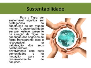 Sustentabilidade
Para a Tigre, ser
sustentável significa ser
protagonista na
construção de um mundo
melhor. A sustentabilidade
sempre esteve presente
na atuação da Tigre: na
condução dos negócios de
forma transparente, ética e
responsável, na
valorização dos seus
colaboradores,
envolvimento com suas
comunidades e na
inovação para o
desenvolvimento de
soluções.
 
