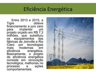 Eficiência Energética
Entre 2013 e 2015, a
Tigre obteve
financiamento a juro zero
para implantar um
projeto orçado em R$ 7,3
milhões, que substituiu
os equipamentos das
fábricas de Joinville e Rio
Claro por tecnologias
mais modernas em
eficiência energética.
Basicamente, o projeto
de eficiência energética
consiste em renovação
tecnológica, melhorias no
processo e ações
comportamentais.
 
