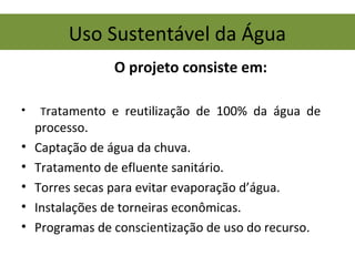 Uso Sustentável da Água
• Tratamento e reutilização de 100% da água de
processo.
• Captação de água da chuva.
• Tratamento de efluente sanitário.
• Torres secas para evitar evaporação d’água.
• Instalações de torneiras econômicas.
• Programas de conscientização de uso do recurso.
O projeto consiste em:
 