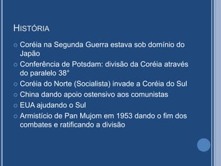 HISTÓRIA
 Coréia na Segunda Guerra estava sob domínio do
Japão
 Conferência de Potsdam: divisão da Coréia através
do paralelo 38°
 Coréia do Norte (Socialista) invade a Coréia do Sul
 China dando apoio ostensivo aos comunistas
 EUA ajudando o Sul
 Armistício de Pan Mujom em 1953 dando o fim dos
combates e ratificando a divisão
 