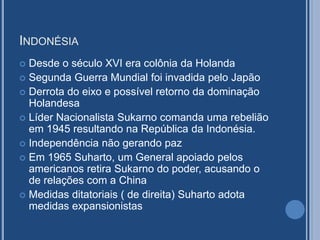 INDONÉSIA
 Desde o século XVI era colônia da Holanda
 Segunda Guerra Mundial foi invadida pelo Japão
 Derrota do eixo e possível retorno da dominação
Holandesa
 Líder Nacionalista Sukarno comanda uma rebelião
em 1945 resultando na República da Indonésia.
 Independência não gerando paz
 Em 1965 Suharto, um General apoiado pelos
americanos retira Sukarno do poder, acusando o
de relações com a China
 Medidas ditatoriais ( de direita) Suharto adota
medidas expansionistas
 