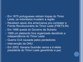  Em 1975 portugueses retiram tropas do Timor
Leste, os indonésios invadem a região
 Recebem apoio dos americanos pra combater a
Frente Revolucionária do Timor Leste (FRETILIN)
 Em 1998 queda do Governo de Suharto
 1999 um plebiscito fora organizado decidindo a
independência do Timor Leste
 Guerra Civil causada pelos perdedores
 Intervenção da ONU
 Em 2002: Xanana Gusmão vence e é eleito
presidente do Timor Leste garantindo a paz.
 