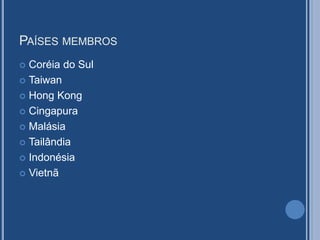 PAÍSES MEMBROS
 Coréia do Sul
 Taiwan
 Hong Kong
 Cingapura
 Malásia
 Tailândia
 Indonésia
 Vietnã
 