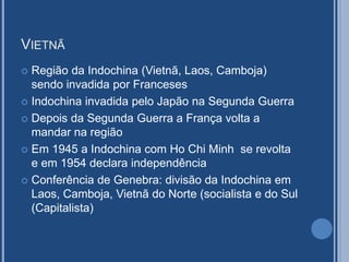 VIETNÃ
 Região da Indochina (Vietnã, Laos, Camboja)
sendo invadida por Franceses
 Indochina invadida pelo Japão na Segunda Guerra
 Depois da Segunda Guerra a França volta a
mandar na região
 Em 1945 a Indochina com Ho Chi Minh se revolta
e em 1954 declara independência
 Conferência de Genebra: divisão da Indochina em
Laos, Camboja, Vietnã do Norte (socialista e do Sul
(Capitalista)
 