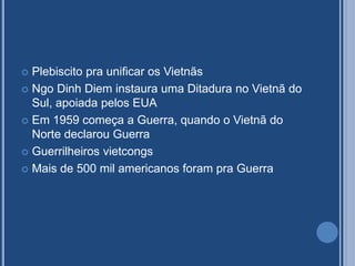  Plebiscito pra unificar os Vietnãs
 Ngo Dinh Diem instaura uma Ditadura no Vietnã do
Sul, apoiada pelos EUA
 Em 1959 começa a Guerra, quando o Vietnã do
Norte declarou Guerra
 Guerrilheiros vietcongs
 Mais de 500 mil americanos foram pra Guerra
 