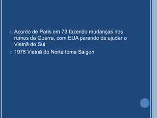  Acordo de Paris em 73 fazendo mudanças nos
rumos da Guerra, com EUA parando de ajudar o
Vietnã do Sul
 1975 Vietnã do Norte toma Saigon
 