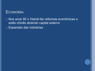 ECONOMIA
 Nos anos 90 o Vietnã faz reformas econômicas a
estilo chinês atraindo capital externo
 Expansão das indústrias
 