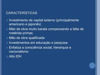 CARACTERÍSTICAS
 Investimento de capital externo (principalmente
americano e japonês)
 Mão de obra muito barata compensando a falta de
matérias primas
 Mão de obra qualificada
 Investimentos em educação e pesquisa
 Enfatiza a consciência social, hierarquia e
nacionalismo
 Alto IDH
 