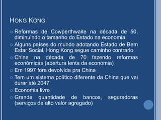 HONG KONG
 Reformas de Cowperthwaite na década de 50,
diminuindo o tamanho do Estado na economia
 Alguns países do mundo adotando Estado de Bem
Estar Social, Hong Kong segue caminho contrario
 China na década de 70 fazendo reformas
econômicas (abertura lenta da economia)
 Em 1997 fora devolvida pra China
 Tem um sistema político diferente da China que vai
durar até 2047
 Economia livre
 Grande quantidade de bancos, seguradoras
(serviços de alto valor agregado)
 