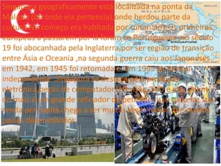 Singapura geograficamente está localizada na ponta da
Malásia (de onde ela pertencia),onde herdou parte da
cultura.No começo era habitada por sultanatos.Os primeiros
europeus a passarem por lá foram os Portugueses ,no século
19 foi abocanhada pela Inglaterra,por ser região de transição
entre Ásia e Oceania ,na segunda guerra caiu aos Japoneses
em 1942, em 1945 foi retomada e em 1965 se tornou
independente .Singapura se destaca pela produção
eletrônica,peças de computador,televisão,DVD e etc...Alem
do mais é um grande refinador de petróleo .Isso tudo faz sua
renda per capita chega a ser muitas vezes maior que muitos
países desenvolvidos.
 