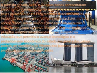A parti da década de 60 e 70 esses países apresentaram
crescimento econômico como exportadores,mas como se
esses países são pobres em recursos minerais?Simples,suas
industrias passaram a vender para exportar.Estes motivos
apresentados são os maiores ,mas também há outros
importantes como o grande deposito de poupanças,que
permitiu maiores investimentos,o investimento na
educação,que permitiu o avanço tecnológico e o
protecionismo econômico do estado.Em geral estes países
podem ser considerados filhotes dos japoneses,pois tiveram
processos e destinos semelhantes.
 