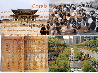 Coreia do sul
A coreia do sul começou a ser habitada 500 mil atrás,os
primeiros reinos e dinastias começaram a se organiza
aproximadamente no ano de 2.333 antes de
cristo,construindo diversas cidades estados que viviam
constantemente em guerra.Após isso a Coreia entrou em
diversas guerras,respectivamente com os povos
Mongóis,Japoneses,Chineses e Russos (guerra russo-
japonesa),alem da ocupação Soviética e Americana.Em
1948 a Coreia foi dividida entre sul e norte,onde o sul estava
sobre a influência americana e a do norte Soviética.Em 1950
a Coreia do Norte invadiu a do sul,dando início a uma guerra
de 3 anos,fazendo mortos e feridos e criando uma zona
desmilitarizada (paralelo 38).Atualmente a Coreia do sul é
 