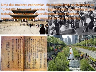 Uma das maiores economias do mundo,onde se destacam os
“CHAEBOLS”,que são grandes clogomerados ou empresas que
trabalham em setores diversificados.Estes Chaebols
representam uma grande impacto em sua economia.
 