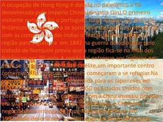 A ocupação de Hong Kong é datada no paleolítico e foi
denominada pelo império Chinês(dinastia Qin).O primeiro
visitante europeu foi o português Jorge Álvares em 1513.Os
Britânicos começaram a se aproximar da região no século 19
com as companhias das índias orientais.A china perdeu a
região para Inglaterra em 1842 na guerra do ópio ,que pelo
tratado de Nanquim previa que a região fica-se na mão dos
Britânicos por 99 anos.A região foi entregue aos Ingleses em
1898 se tornando um estado satélite,um importante centro
comercial e foi onde os Chineses começaram a se refugiar.Na
segunda guerra mundial foi perdida para os Japoneses em
1941e retomada em 1945.Em 1950 os Estados Unidos com
intenção de boicotar o comercio com a china investiu pesado
em suas industrias e em 1982 os Britânicos e Chineses
negociaram a entrega de hong Kong para a China em
1997,onde deveria ser capitalista por um prazo de 5º anos.
 