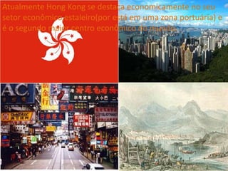Atualmente Hong Kong se destaca economicamente no seu
setor econômico,estaleiro(por está em uma zona portuária) e
é o segundo maior centro econômico do mundo.
 