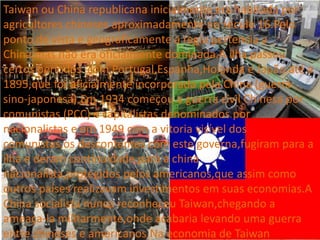 Taiwan ou China republicana inicialmente era habitada por
agricultores chineses aproximadamente no século 16.Pelo
ponto de vista e geograficamente a regia pertencia a
China,mas não era oficialmente dominada.A ilha passou
certos períodos com Portugal,Espanha,Holanda e Japão até a
1895,que foi oficialmente incorporada pela China (guerra
sino-japonesa).Em 1934 começou a guerra civil Chinesa por
comunistas (PCC) e capitalistas denominados por
nacionalistas e em 1949 com a vitoria visível dos
comunistas,os descontentes com este governa,fugiram para a
ilha e deram continuidade para a china
nacionalista,protegidos pelos americanos,que assim como
outros países realizavam investimentos em suas economias.A
China socialista nunca reconheceu Taiwan,chegando a
ameaça-la militarmente,onde acabaria levando uma guerra
entre chineses e americanos.Na economia de Taiwan
 