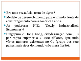 Era uma vez a Ásia, terra de tigres?
Modelo de desenvolvimento para o mundo, fonte de
constrangimento para a América Latina.
As poderosas NIEs (Newly Industrialized
Economies)?
Cingapura e Hong Kong, cidades-nação com PIB
per capita superior a 20.000 dólares, igualando
vários números existentes no G7 (grupo dos sete
países mais ricos do mundo) são mera ficção?.
 