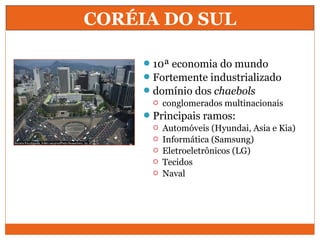 CORÉIA DO SUL
10ª economia do mundo
Fortemente industrializado
domínio dos chaebols
 conglomerados multinacionais
Principais ramos:
 Automóveis (Hyundai, Asia e Kia)
 Informática (Samsung)
 Eletroeletrônicos (LG)
 Tecidos
 Naval
 
