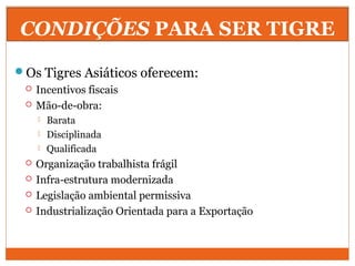 CONDIÇÕES PARA SER TIGRE
Os Tigres Asiáticos oferecem:
 Incentivos fiscais
 Mão-de-obra:
 Barata
 Disciplinada
 Qualificada
 Organização trabalhista frágil
 Infra-estrutura modernizada
 Legislação ambiental permissiva
 Industrialização Orientada para a Exportação
 