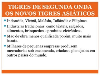 TIGRES DE SEGUNDA ONDA
OS NOVOS TIGRES ASIÁTICOS
Indonésia, Vietnã, Malásia, Tailândia e Filipinas.
Indústrias tradicionais, como têxteis, calçados,
alimentos, brinquedos e produtos eletrônicos.
Mão de obra menos qualificada porém, muito mais
barata.
Milhares de pequenas empresas produzem
mercadorias sob encomenda, criadas e planejadas em
outros países do mundo.
 