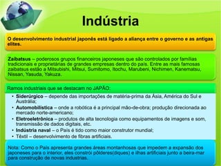 Indústria
O desenvolvimento industrial japonês está ligado a aliança entre o governo e as antigas
elites.


Zaibatsus – poderosos grupos financeiros japoneses que são controlados por famílias
tradicionais e proprietárias de grandes empresas dentro do país. Entre as mais famosas
zaibatsus estão a Mitsubishi, Mitsui, Sumitomo, Itochu, Marubeni, Nichimen, Kanematsu,
Nissan, Yasuda, Yakuza.

Ramos industriais que se destacam no JAPÃO:
 • Siderúrgico – depende das importações de matéria-prima da Ásia, América do Sul e
   Austrália;
 • Automobilística – onde a robótica é a principal mão-de-obra; produção direcionada ao
   mercado norte-americano;
 • Eletroeletrônica – produtos de alta tecnologia como equipamentos de imagens e som,
   transmissão de dados digitais, etc.
 • Indústria naval – o País é tido como maior construtor mundial;
 • Têxtil – desenvolvimento de fibras artificiais.

Nota: Como o País apresenta grandes áreas montanhosas que impedem a expansão dos
japoneses para o interior, eles constrói pôlderes(diques) e ilhas artificiais junto a beira-mar
para construção de novas industrias.
 