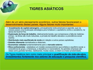 TIGRES ASIÁTICOS


Além de um sério planejamento econômico, outros fatores favoreceram o
desenvolvimento destes países. Alguns fatores muito importantes:
 • Investimento de capital estrangeiro, principalmente norte-americano e japonês, que via
   nesses países uma localização estratégica para fortalecer o capitalismo contra o socialismo, na
   época da Guerra Fria;
 • Exploração da força de trabalho, relativamente barata, que compensava a falta de matérias-
   primas - as férias são muito reduzidas, a jornada de trabalho elevada e a previdência social
   restrita;
 • Distribuição mais equilibrada de renda em relação a outros países capitalistas;
 • Estados altamente centralizados e ditatoriais;
 • Economias voltadas fundamentalmente para o mercado externo;
 • Ética confucionista - estabelece um modelo socioeconômico que enfatiza o equilíbrio social, a
   consciência de grupo, a hierarquia, a disciplina e o nacionalismo. As grandes empresas são
   vistas como grandes famílias, viabilizando, muitas vezes, a ordem e a maior produtividade.

Os Tigres Asiáticos tem como meta principal a qualificação da mão-de-obra,
investimentos fortemente nos setores de educação e pesquisa científica.
 