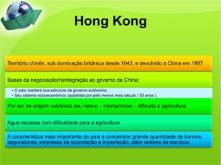 Hong Kong

Território chinês, sob dominação britânica desde 1842, e devolvido a China em 1997


Bases da negociação/reintegração ao governo da China:
 • O país manterá sua estrutura de governo autônoma;
 • Seu sistema socioeconômico capitalista por pelo menos meio século ( 50 anos ).

Por ser de origem vulcânica seu relevo – montanhoso – dificulta a agricultura


Água escassa com dificuldade para a agricultura

A característica mais importante do país é concentrar grande quantidade de bancos,
seguradoras, empresas de exportação e importação, além setores de serviços.
 