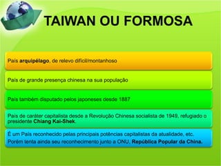 TAIWAN OU FORMOSA

País arquipélago, de relevo difícil/montanhoso


País de grande presença chinesa na sua população


País também disputado pelos japoneses desde 1887


País de caráter capitalista desde a Revolução Chinesa socialista de 1949, refugiado o
presidente Chiang Kai-Shek.

É um País reconhecido pelas principais potências capitalistas da atualidade, etc.
Porém tenta ainda seu reconhecimento junto a ONU, República Popular da China.
 
