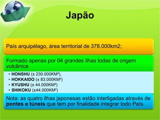Japão


País arquipélago, área territorial de 378.000km2;

Formado apenas por 04 grandes ilhas todas de origem
vulcânica
 •   HONSHU (± 230.000KM²),
 •   HOKKAIDO (± 83.000KM²)
 •   KYUSHU (± 44.000KM²)
 •   SHIKOKU (±44.000KM²)

Nota: as quatro ilhas japonesas estão interligadas através de
pontes e túneis que tem por finalidade integrar todo País.
 