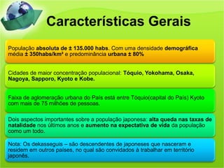 Características Gerais
População absoluta de ± 135.000 habs. Com uma densidade demográfica
média ± 350habs/km² e predominância urbana ± 80%


Cidades de maior concentração populacional: Tóquio, Yokohama, Osaka,
Nagoya, Sapporo, Kyoto e Kobe.


Faixa de aglomeração urbana do País está entre Tóquio(capital do País) Kyoto
com mais de 75 milhões de pessoas.

Dois aspectos importantes sobre a população japonesa: alta queda nas taxas de
natalidade nos últimos anos e aumento na expectativa de vida da população
como um todo.

Nota: Os dekasseguis – são descendentes de japoneses que nasceram e
residem em outros países, no qual são convidados à trabalhar em território
japonês.
 