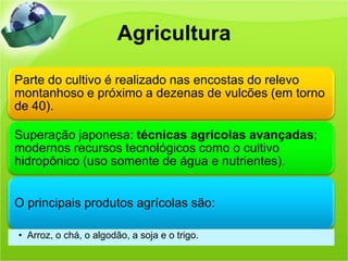Agricultura

Parte do cultivo é realizado nas encostas do relevo
montanhoso e próximo a dezenas de vulcões (em torno
de 40).

Superação japonesa: técnicas agrícolas avançadas;
modernos recursos tecnológicos como o cultivo
hidropônico (uso somente de água e nutrientes).


O principais produtos agrícolas são:

• Arroz, o chá, o algodão, a soja e o trigo.
 