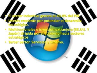 • El sector industrial genera el 40,4% del PIB.
• interés creciente por potenciar el desarrollo
  tecnológico.
• Multinacionales e inversión extranjera (EE.UU. Y
  Japón) dirigida por el gobierno hacia sectores
  estratégicos
• Tercer sector. Servicios y turismo.
 