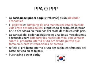 PPA O PPP
• La paridad del poder adquisitivo (PPA) es un indicador
  económico
• El objetivo es comparar de una manera realista el nivel de
  vida entre distintos países, atendiendo al producto interior
  bruto per cápita en términos del coste de vida en cada país.
• La paridad del poder adquisitivo es una de las medidas más
  adecuadas para comparar los niveles de vida, con ventajas
  sobre el producto interno bruto per cápita, puesto que
  toma en cuenta las variaciones de precios
• refleja el producto interno bruto per cápita en términos del
  coste de vida en cada país.
• Purchasing power parity
 