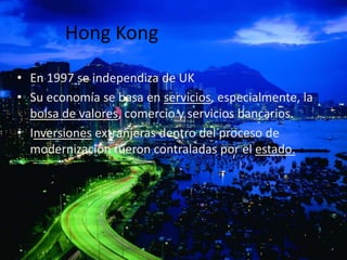 Hong Kong

• En 1997 se independiza de UK
• Su economía se basa en servicios, especialmente, la
  bolsa de valores, comercio y servicios bancarios.
• Inversiones extranjeras dentro del proceso de
  modernización fueron contraladas por el estado.
 