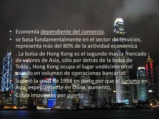• Economía dependiente del comercio.
• se basa fundamentalmente en el sector de servicios,
  representa más del 80% de la actividad económica
• . La bolsa de Hong Kong es el segundo mayor mercado
  de valores de Asia, sólo por detrás de la bolsa de
  Tokio., Hong Kong ocupa el lugar undécimo en el
  mundo en volumen de operaciones bancarias.
• Superó la crisis de 1998 en parte por que el turismo en
  Asia, especialmente en china, aumentó.
• Cobra impuestos por puerto.
 