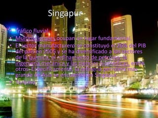 Singapur
• Tráfico fluvial.
• Multinacionales ocupan un lugar fundamental.
• El sector manufacturero se constituyó el 26% del PIB
  del país en 2005 y se ha diversificado a los sectores
  de la química, el refinamiento de petróleo, la
  ingeniería mecánica y las ciencias biomédicas, entre
  otros. Específicamente, la refinería petrolera más
  grande de Asia se encuentra en Singapur.
• Turismo
 