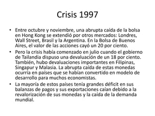 Crisis 1997
• Entre octubre y noviembre, una abrupta caída de la bolsa
  en Hong Kong se extendió por otros mercados: Londres,
  Wall Street, Brasil y la Argentina. En la Bolsa de Buenos
  Aires, el valor de las acciones cayó un 20 por ciento.
• Pero la crisis había comenzado en julio cuando el gobierno
  de Tailandia dispuso una devaluación de un 18 por ciento.
  También, hubo devaluaciones importantes en Filipinas,
  Singapur y Malasia. La abrupta caída de estas monedas
  ocurría en países que se habían convertido en modelo de
  desarrollo para muchos economistas.
• La mayoría de estos países tenía grandes déficit en sus
  balanzas de pagos y sus exportaciones caían debido a la
  revalorización de sus monedas y la caída de la demanda
  mundial.
 