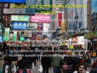 Desafíos que presenta la economía
                asiática
• La necesidad de un combustible cada vez más caro.
• Amenaza del terrorismo.
• Vulnerabilidad ante problemas como SARS o la gripe
  aviar.
• los bajos salarios que hicieron posible este desarrollo
  provocaron el descontento social.
• La economía no sustituye a la política, los gobiernos
  no deben quedar en función de los mercados.
 