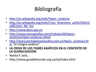 Bibliografía
• http://es.wikipedia.org/wiki/Tigres_asiaticos
• http://es.wikipedia.org/wiki/Crisis_financiera_asi%C3%A1ti
  ca#Corea_del_Sur
• http://www.dane.gov.co
• http://www.monografias.com/trabajos34/tigres-
  asiaticos/tigres-asiaticos.shtml
• http://www.portalplanetasedna.com.ar/tigres_asiaticos.ht
  m “el milagro asiático”
• LA CRISIS DE LOS TIGRES ASIÁTICOS EN EL CONTEXTO DE
  LA GLOBALIZACIÓN.
• Noelia F. Sola.
• http://www.guiadelmundo.org.uy/cd/index.html
 