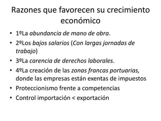 Razones que favorecen su crecimiento
             económico
• 1ºLa abundancia de mano de obra.
• 2ºLos bajos salarios (Con largas jornadas de
  trabajo)
• 3ºLa carencia de derechos laborales.
• 4ºLa creación de las zonas francas portuarias,
  donde las empresas están exentas de impuestos
• Proteccionismo frente a competencias
• Control importación < exportación
 