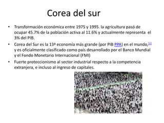 Corea del sur
• Transformación económica entre 1975 y 1995. la agricultura pasó de
  ocupar 45.7% de la población activa al 11.6% y actualmente representa el
  3% del PIB.
• Corea del Sur es la 13ª economía más grande (por PIB PPA) en el mundo,[1]
  y es oficialmente clasificado como país desarrollado por el Banco Mundial
  y el Fondo Monetario Internacional (FMI)
• Fuerte proteccionismo al sector industrial respecto a la competencia
  extranjera, e incluso al ingreso de capitales.
 