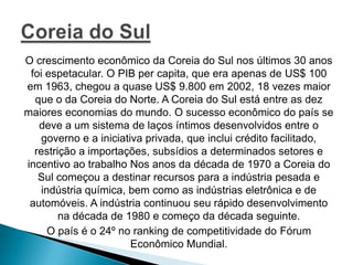 O crescimento econômico da Coreia do Sul nos últimos 30 anos
foi espetacular. O PIB per capita, que era apenas de US$ 100
em 1963, chegou a quase US$ 9.800 em 2002, 18 vezes maior
que o da Coreia do Norte. A Coreia do Sul está entre as dez
maiores economias do mundo. O sucesso econômico do país se
deve a um sistema de laços íntimos desenvolvidos entre o
governo e a iniciativa privada, que inclui crédito facilitado,
restrição a importações, subsídios a determinados setores e
incentivo ao trabalho Nos anos da década de 1970 a Coreia do
Sul começou a destinar recursos para a indústria pesada e
indústria química, bem como as indústrias eletrônica e de
automóveis. A indústria continuou seu rápido desenvolvimento
na década de 1980 e começo da década seguinte.
O país é o 24º no ranking de competitividade do Fórum
Econômico Mundial.

 